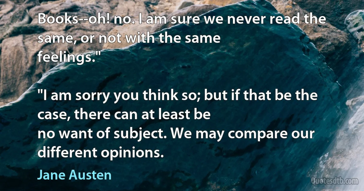Books--oh! no. I am sure we never read the same, or not with the same
feelings."

"I am sorry you think so; but if that be the case, there can at least be
no want of subject. We may compare our different opinions. (Jane Austen)