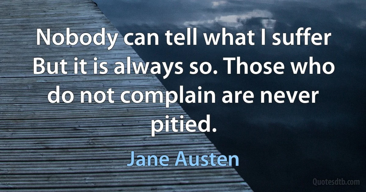 Nobody can tell what I suffer But it is always so. Those who do not complain are never pitied. (Jane Austen)