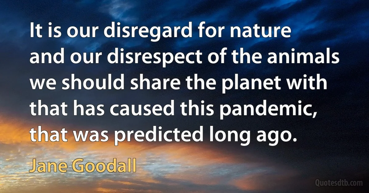 It is our disregard for nature and our disrespect of the animals we should share the planet with that has caused this pandemic, that was predicted long ago. (Jane Goodall)