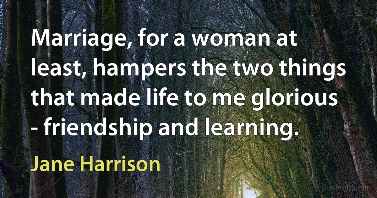 Marriage, for a woman at least, hampers the two things that made life to me glorious - friendship and learning. (Jane Harrison)