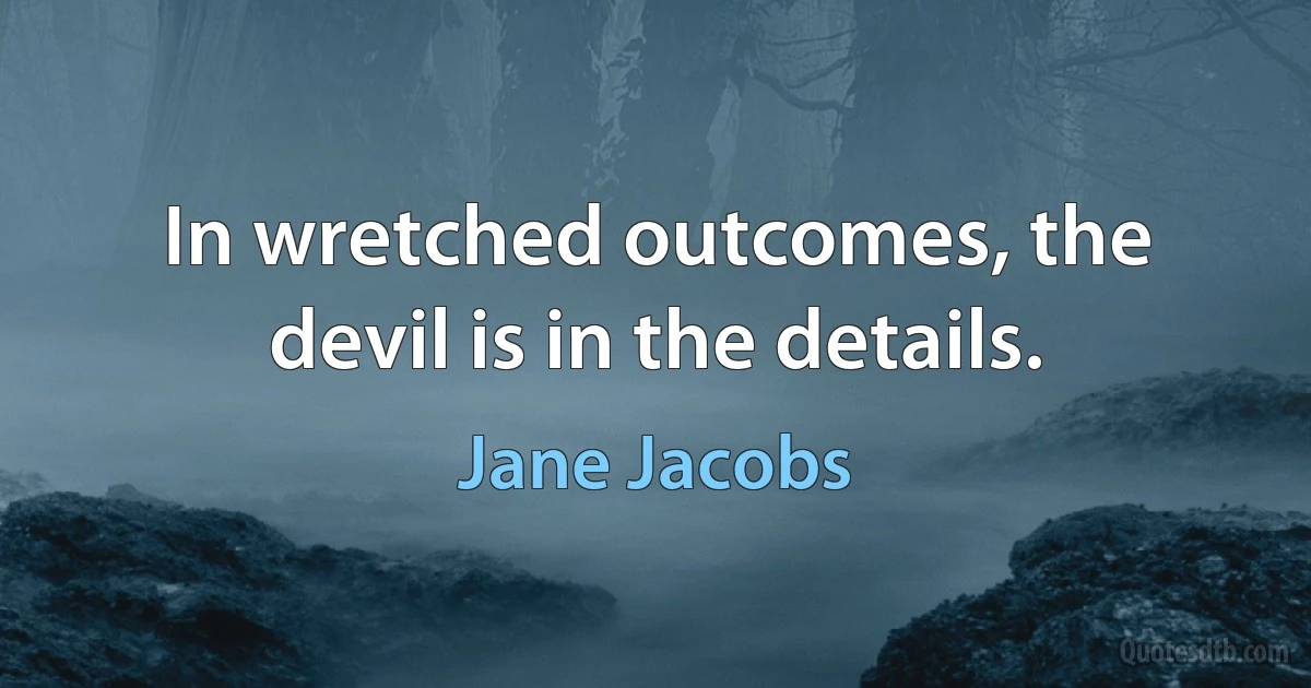 In wretched outcomes, the devil is in the details. (Jane Jacobs)