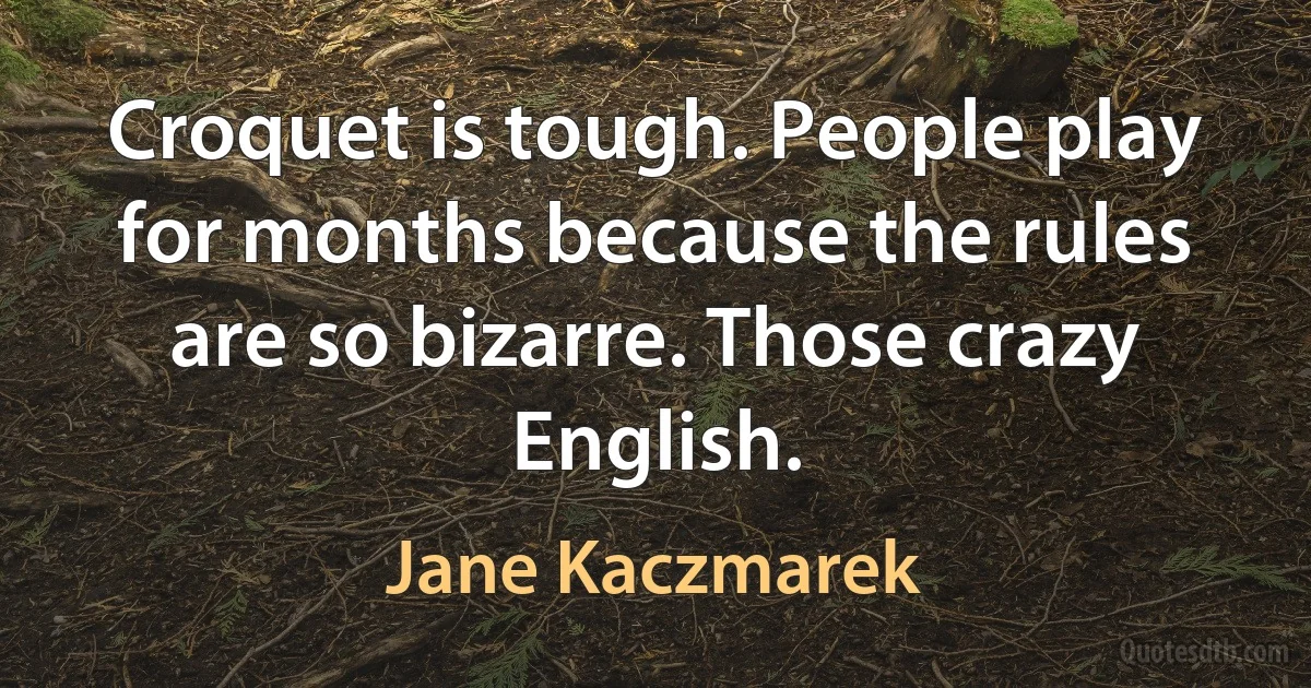 Croquet is tough. People play for months because the rules are so bizarre. Those crazy English. (Jane Kaczmarek)