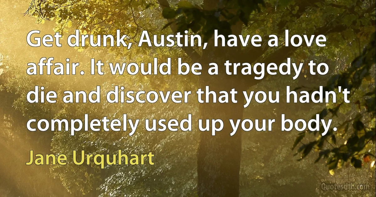 Get drunk, Austin, have a love affair. It would be a tragedy to die and discover that you hadn't completely used up your body. (Jane Urquhart)