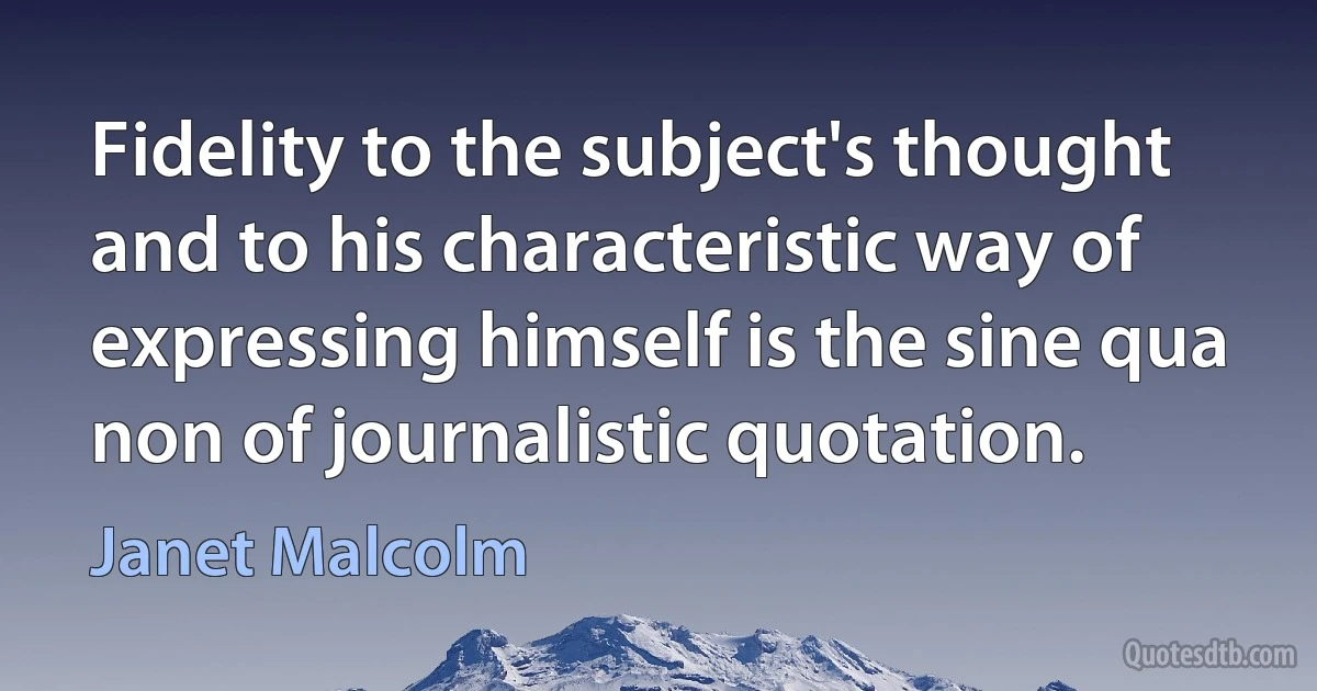 Fidelity to the subject's thought and to his characteristic way of expressing himself is the sine qua non of journalistic quotation. (Janet Malcolm)