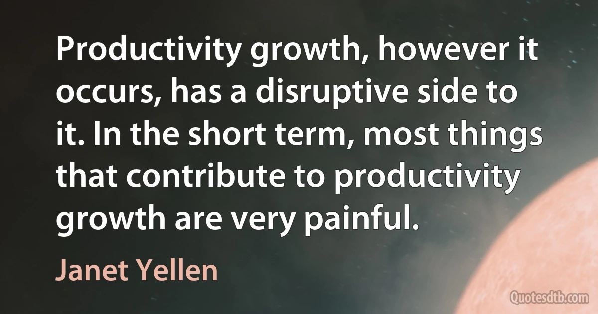 Productivity growth, however it occurs, has a disruptive side to it. In the short term, most things that contribute to productivity growth are very painful. (Janet Yellen)