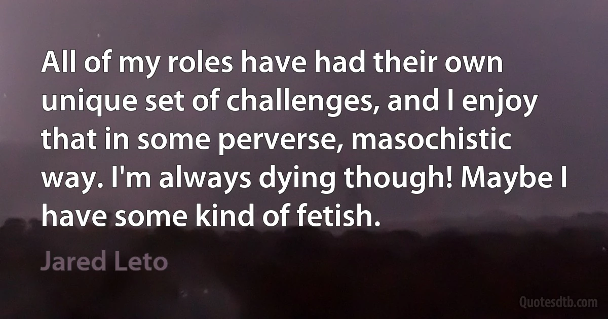 All of my roles have had their own unique set of challenges, and I enjoy that in some perverse, masochistic way. I'm always dying though! Maybe I have some kind of fetish. (Jared Leto)