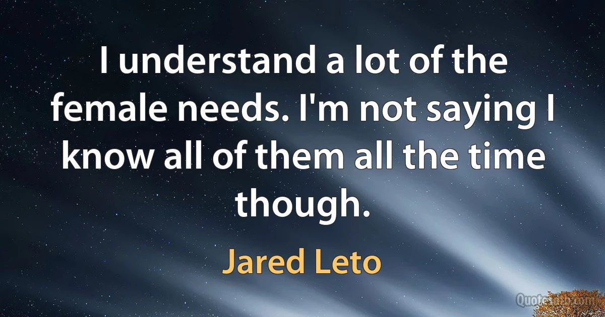 I understand a lot of the female needs. I'm not saying I know all of them all the time though. (Jared Leto)