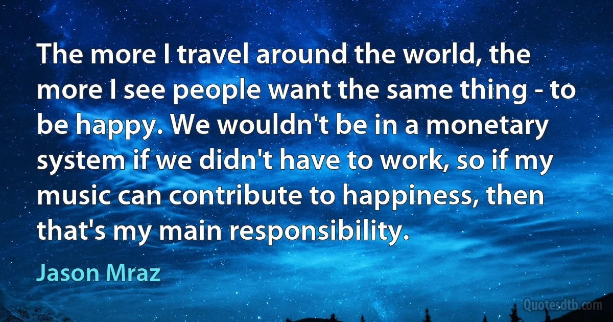 The more I travel around the world, the more I see people want the same thing - to be happy. We wouldn't be in a monetary system if we didn't have to work, so if my music can contribute to happiness, then that's my main responsibility. (Jason Mraz)