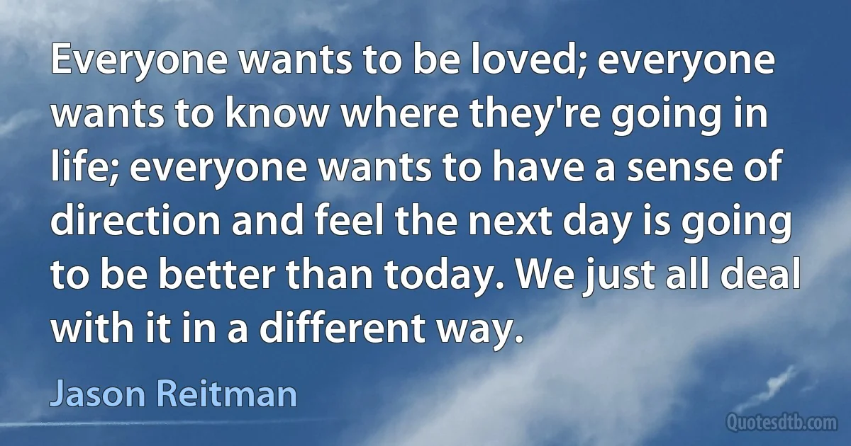 Everyone wants to be loved; everyone wants to know where they're going in life; everyone wants to have a sense of direction and feel the next day is going to be better than today. We just all deal with it in a different way. (Jason Reitman)