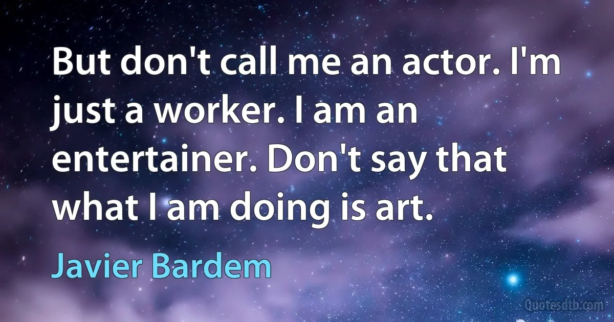 But don't call me an actor. I'm just a worker. I am an entertainer. Don't say that what I am doing is art. (Javier Bardem)