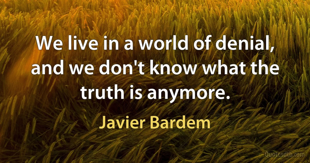 We live in a world of denial, and we don't know what the truth is anymore. (Javier Bardem)