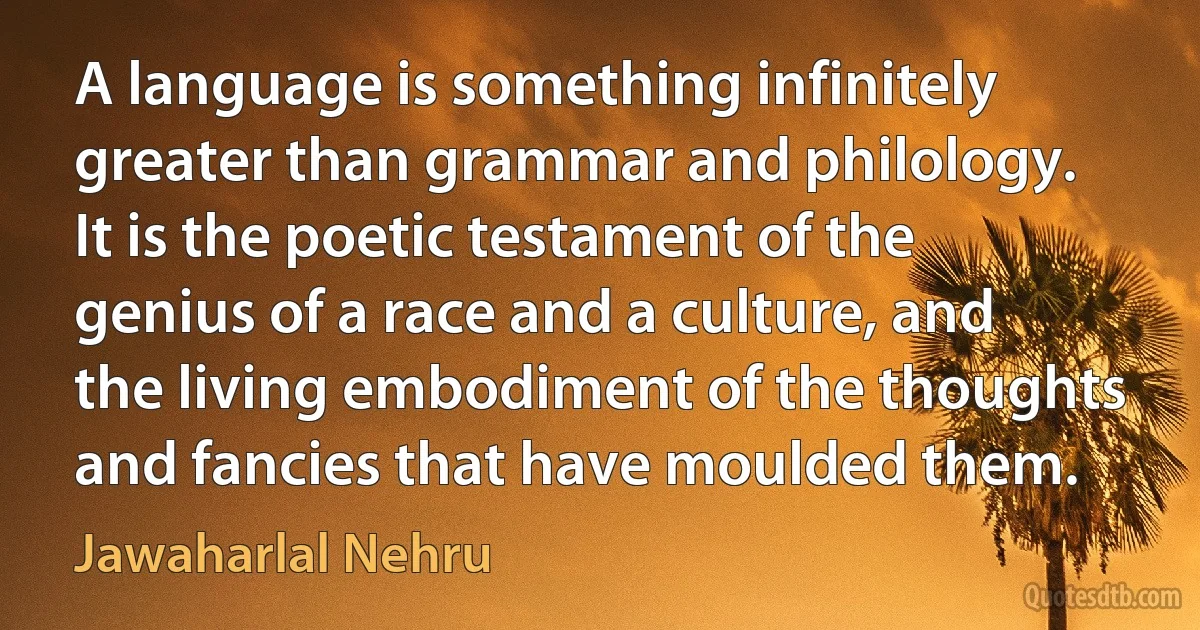 A language is something infinitely greater than grammar and philology. It is the poetic testament of the genius of a race and a culture, and the living embodiment of the thoughts and fancies that have moulded them. (Jawaharlal Nehru)