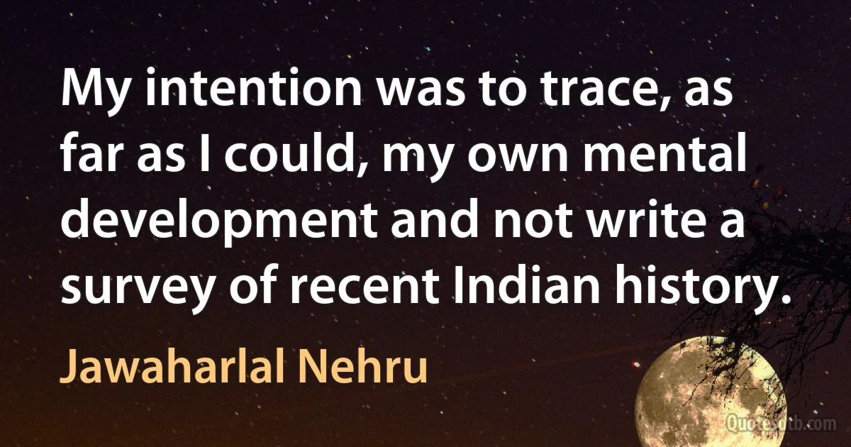 My intention was to trace, as far as I could, my own mental development and not write a survey of recent Indian history. (Jawaharlal Nehru)