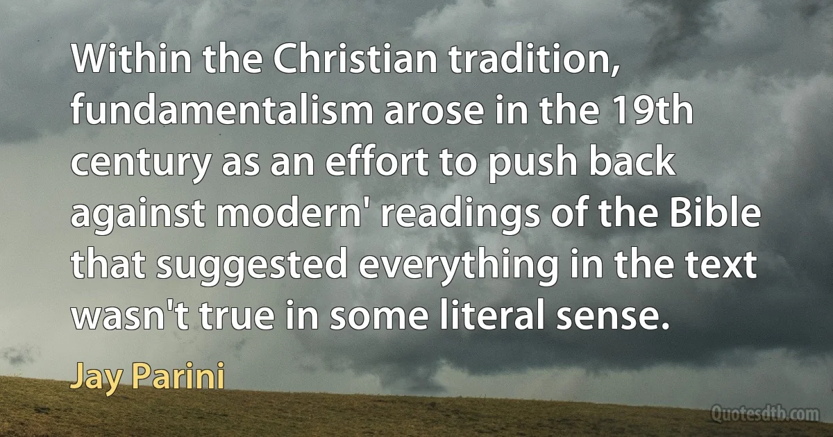 Within the Christian tradition, fundamentalism arose in the 19th century as an effort to push back against modern' readings of the Bible that suggested everything in the text wasn't true in some literal sense. (Jay Parini)