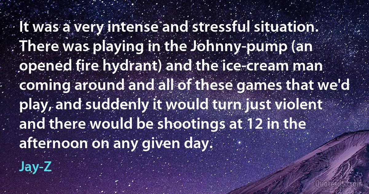 It was a very intense and stressful situation. There was playing in the Johnny-pump (an opened fire hydrant) and the ice-cream man coming around and all of these games that we'd play, and suddenly it would turn just violent and there would be shootings at 12 in the afternoon on any given day. (Jay-Z)