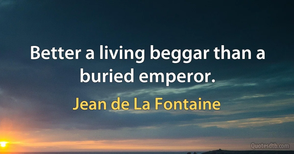 Better a living beggar than a buried emperor. (Jean de La Fontaine)