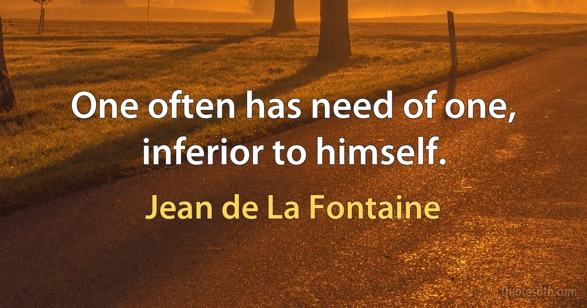 One often has need of one, inferior to himself. (Jean de La Fontaine)