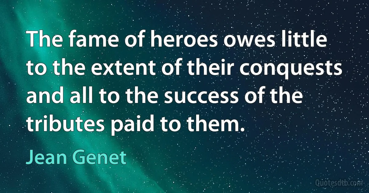 The fame of heroes owes little to the extent of their conquests and all to the success of the tributes paid to them. (Jean Genet)