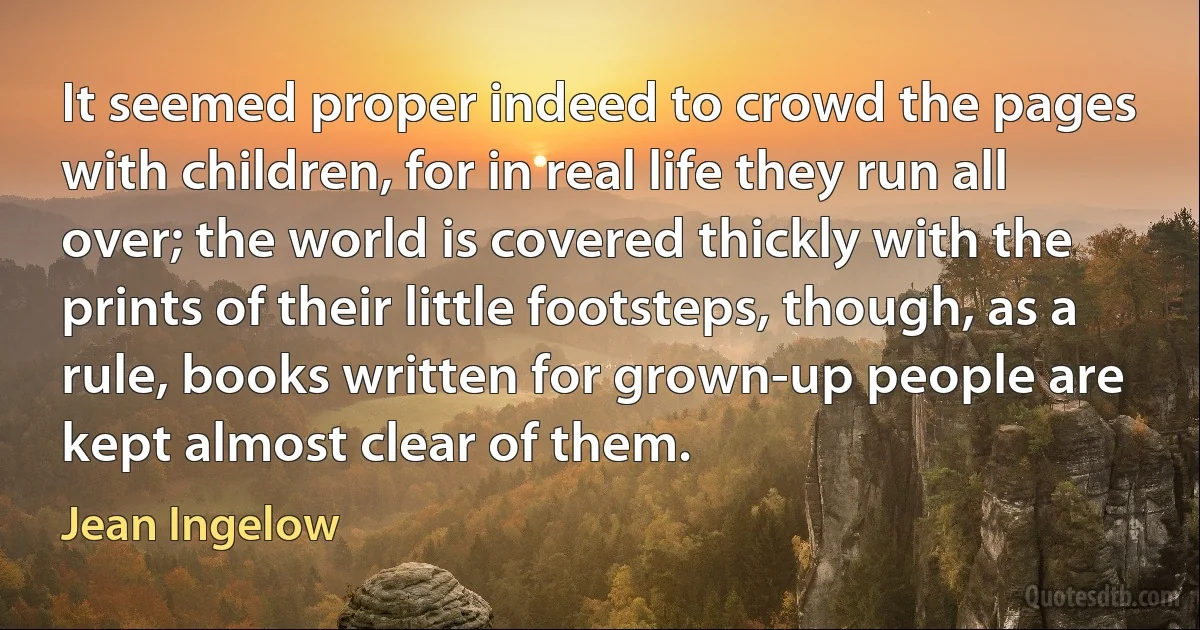 It seemed proper indeed to crowd the pages with children, for in real life they run all over; the world is covered thickly with the prints of their little footsteps, though, as a rule, books written for grown-up people are kept almost clear of them. (Jean Ingelow)