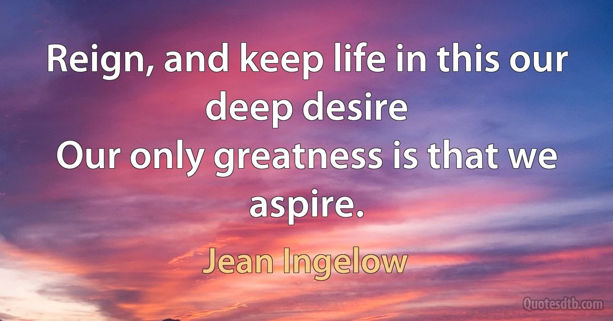 Reign, and keep life in this our deep desire
Our only greatness is that we aspire. (Jean Ingelow)