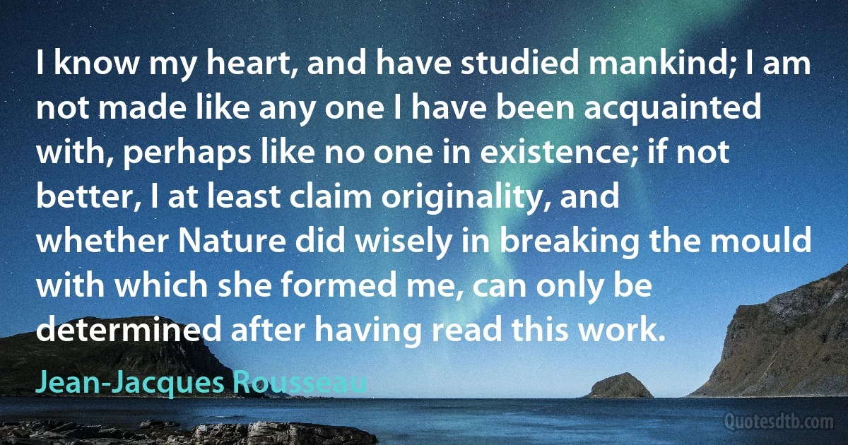 I know my heart, and have studied mankind; I am not made like any one I have been acquainted with, perhaps like no one in existence; if not better, I at least claim originality, and whether Nature did wisely in breaking the mould with which she formed me, can only be determined after having read this work. (Jean-Jacques Rousseau)