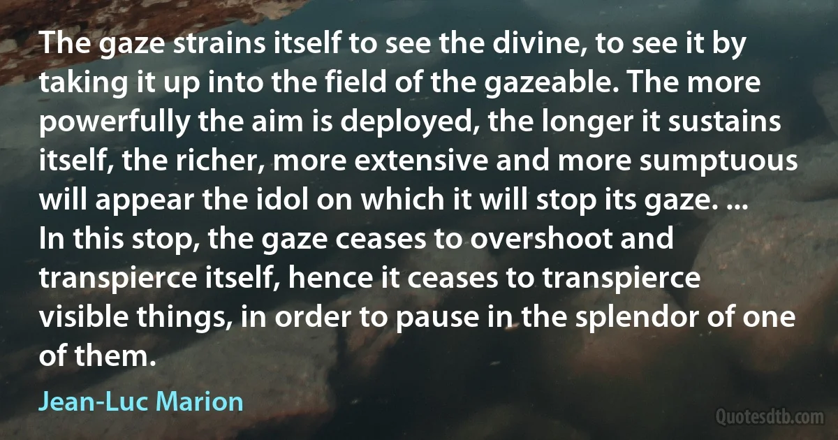 The gaze strains itself to see the divine, to see it by taking it up into the field of the gazeable. The more powerfully the aim is deployed, the longer it sustains itself, the richer, more extensive and more sumptuous will appear the idol on which it will stop its gaze. ... In this stop, the gaze ceases to overshoot and transpierce itself, hence it ceases to transpierce visible things, in order to pause in the splendor of one of them. (Jean-Luc Marion)