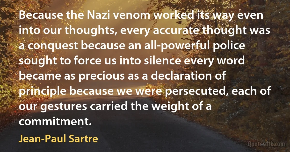 Because the Nazi venom worked its way even into our thoughts, every accurate thought was a conquest because an all-powerful police sought to force us into silence every word became as precious as a declaration of principle because we were persecuted, each of our gestures carried the weight of a commitment. (Jean-Paul Sartre)