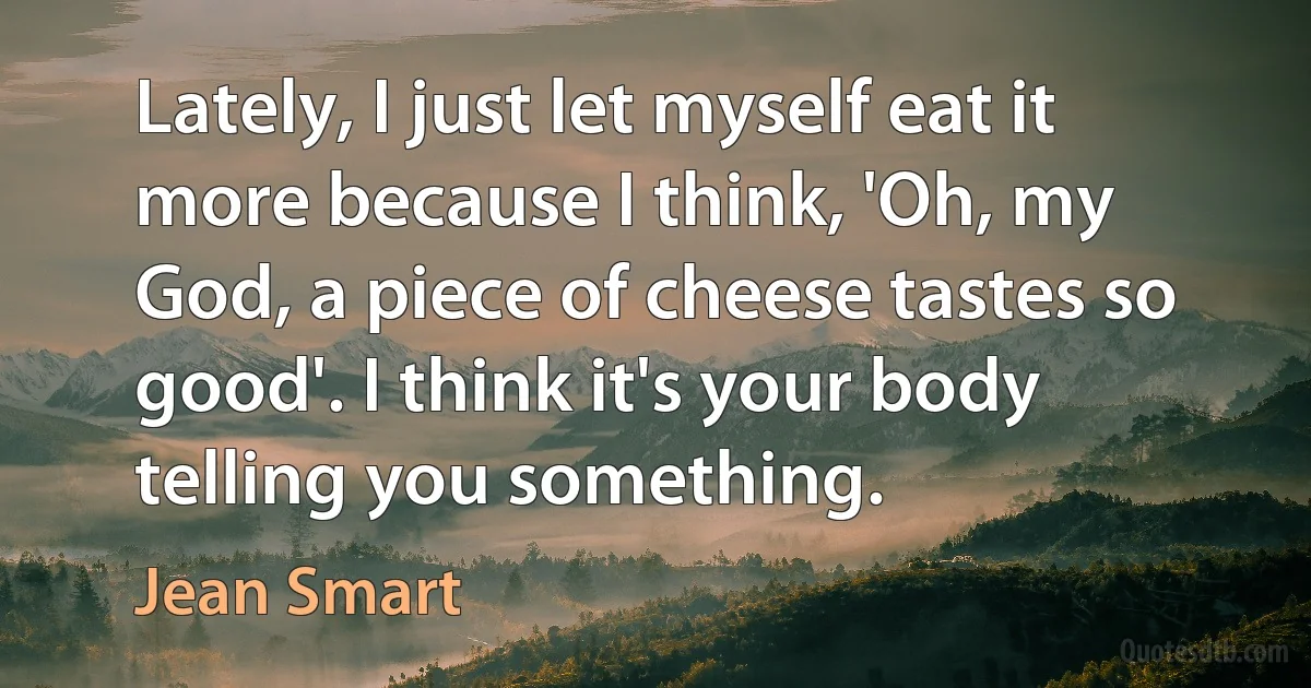 Lately, I just let myself eat it more because I think, 'Oh, my God, a piece of cheese tastes so good'. I think it's your body telling you something. (Jean Smart)