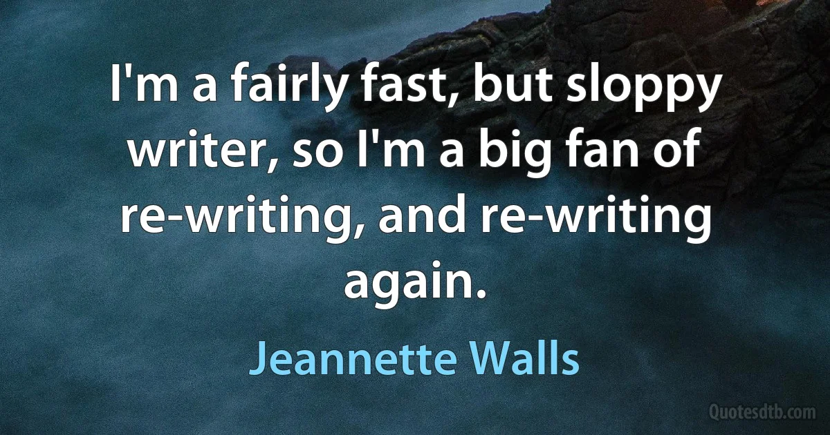 I'm a fairly fast, but sloppy writer, so I'm a big fan of re-writing, and re-writing again. (Jeannette Walls)