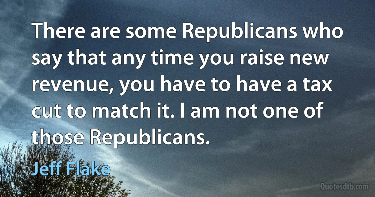 There are some Republicans who say that any time you raise new revenue, you have to have a tax cut to match it. I am not one of those Republicans. (Jeff Flake)