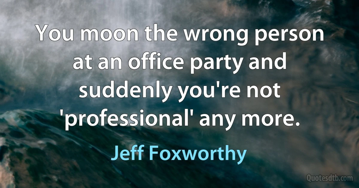 You moon the wrong person at an office party and suddenly you're not 'professional' any more. (Jeff Foxworthy)