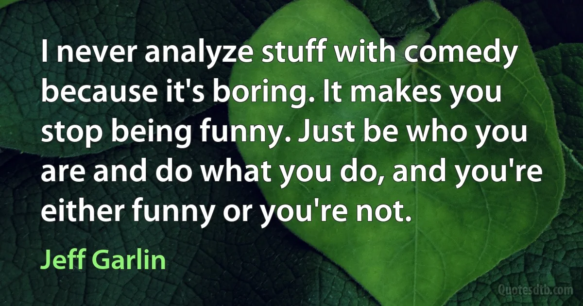 I never analyze stuff with comedy because it's boring. It makes you stop being funny. Just be who you are and do what you do, and you're either funny or you're not. (Jeff Garlin)