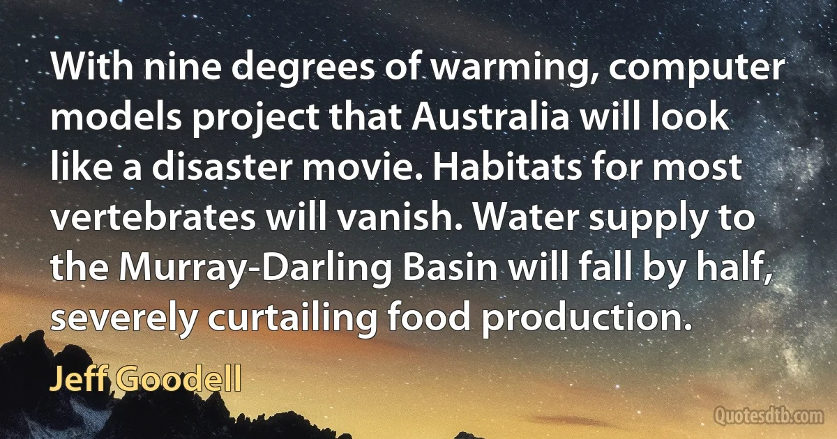 With nine degrees of warming, computer models project that Australia will look like a disaster movie. Habitats for most vertebrates will vanish. Water supply to the Murray-Darling Basin will fall by half, severely curtailing food production. (Jeff Goodell)