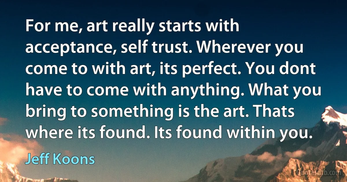 For me, art really starts with acceptance, self trust. Wherever you come to with art, its perfect. You dont have to come with anything. What you bring to something is the art. Thats where its found. Its found within you. (Jeff Koons)