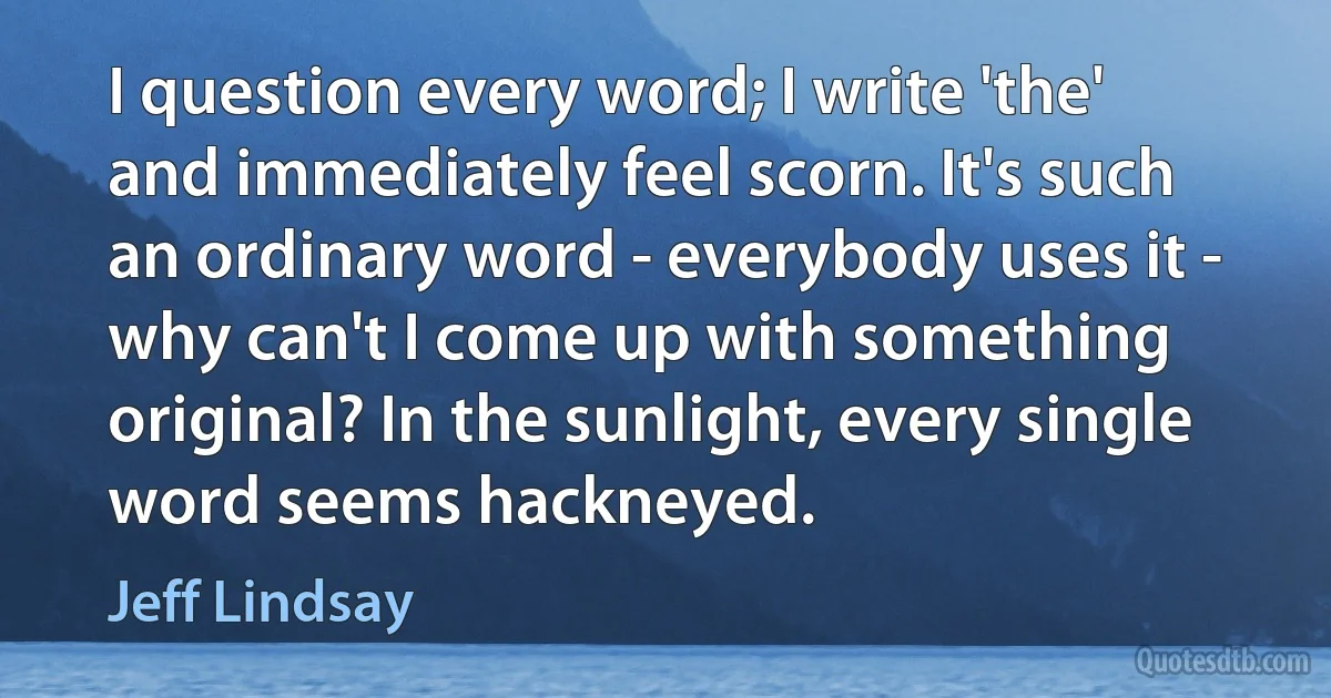 I question every word; I write 'the' and immediately feel scorn. It's such an ordinary word - everybody uses it - why can't I come up with something original? In the sunlight, every single word seems hackneyed. (Jeff Lindsay)