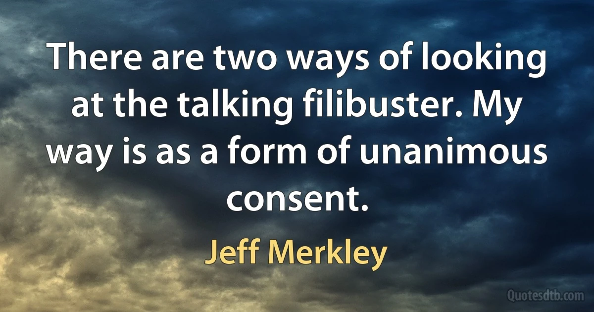 There are two ways of looking at the talking filibuster. My way is as a form of unanimous consent. (Jeff Merkley)