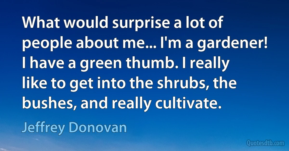 What would surprise a lot of people about me... I'm a gardener! I have a green thumb. I really like to get into the shrubs, the bushes, and really cultivate. (Jeffrey Donovan)