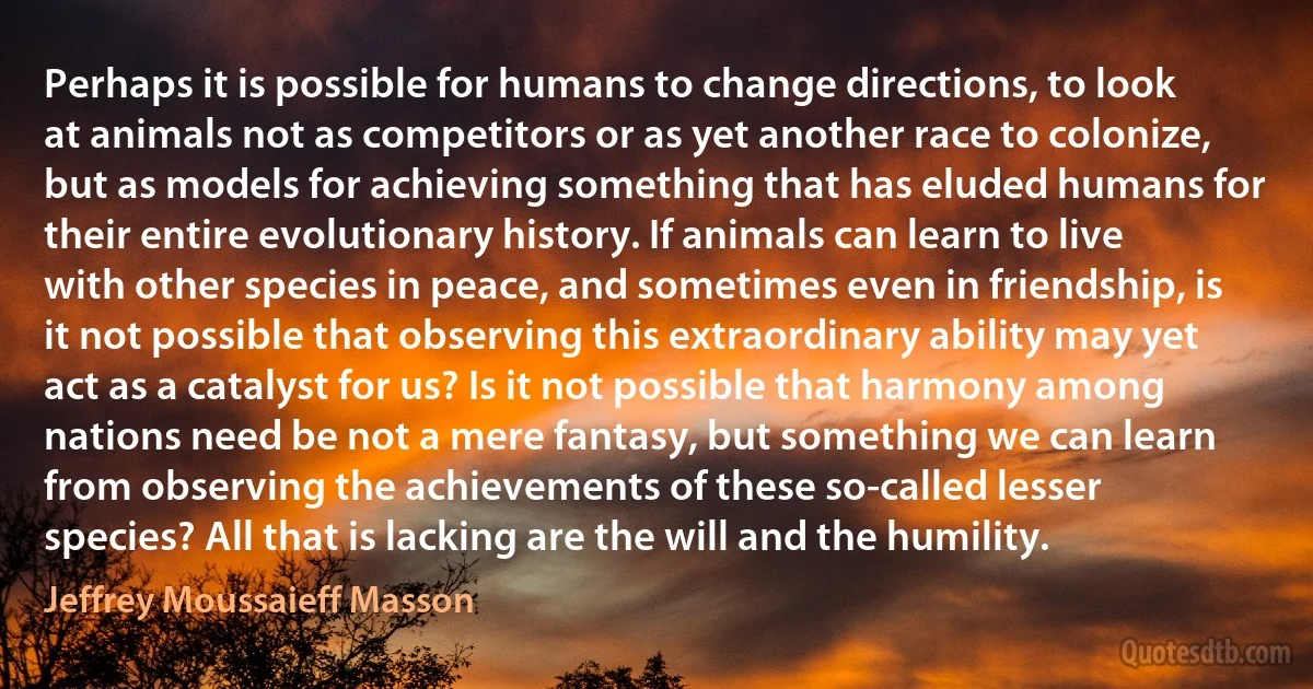 Perhaps it is possible for humans to change directions, to look at animals not as competitors or as yet another race to colonize, but as models for achieving something that has eluded humans for their entire evolutionary history. If animals can learn to live with other species in peace, and sometimes even in friendship, is it not possible that observing this extraordinary ability may yet act as a catalyst for us? Is it not possible that harmony among nations need be not a mere fantasy, but something we can learn from observing the achievements of these so-called lesser species? All that is lacking are the will and the humility. (Jeffrey Moussaieff Masson)