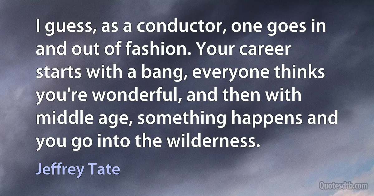 I guess, as a conductor, one goes in and out of fashion. Your career starts with a bang, everyone thinks you're wonderful, and then with middle age, something happens and you go into the wilderness. (Jeffrey Tate)