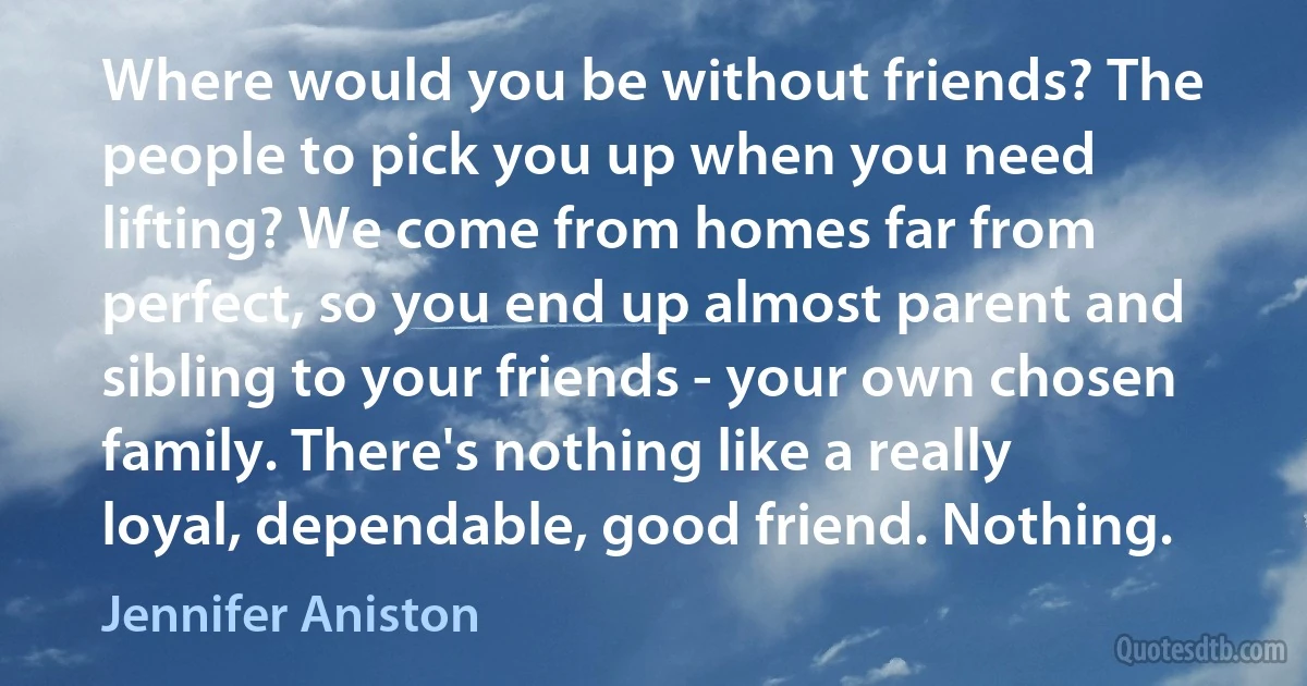 Where would you be without friends? The people to pick you up when you need lifting? We come from homes far from perfect, so you end up almost parent and sibling to your friends - your own chosen family. There's nothing like a really loyal, dependable, good friend. Nothing. (Jennifer Aniston)