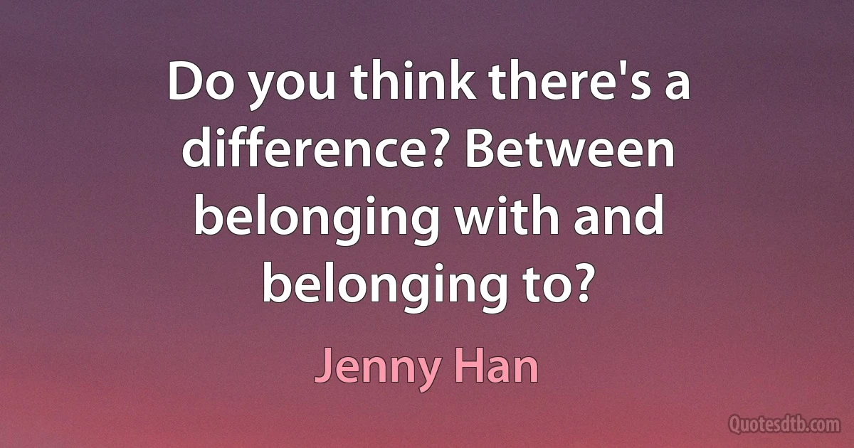 Do you think there's a difference? Between belonging with and belonging to? (Jenny Han)