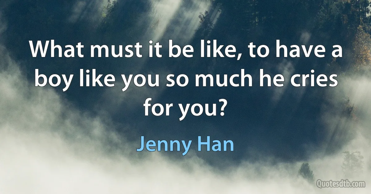 What must it be like, to have a boy like you so much he cries for you? (Jenny Han)