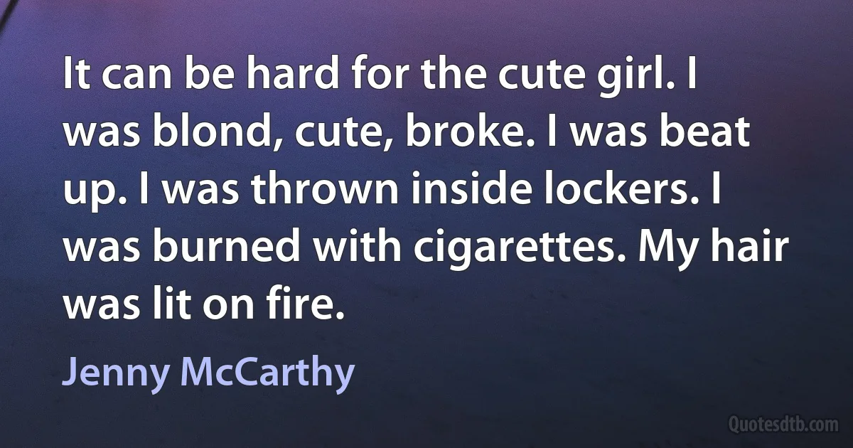 It can be hard for the cute girl. I was blond, cute, broke. I was beat up. I was thrown inside lockers. I was burned with cigarettes. My hair was lit on fire. (Jenny McCarthy)