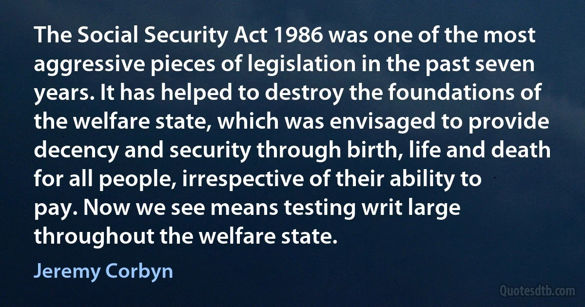 The Social Security Act 1986 was one of the most aggressive pieces of legislation in the past seven years. It has helped to destroy the foundations of the welfare state, which was envisaged to provide decency and security through birth, life and death for all people, irrespective of their ability to pay. Now we see means testing writ large throughout the welfare state. (Jeremy Corbyn)