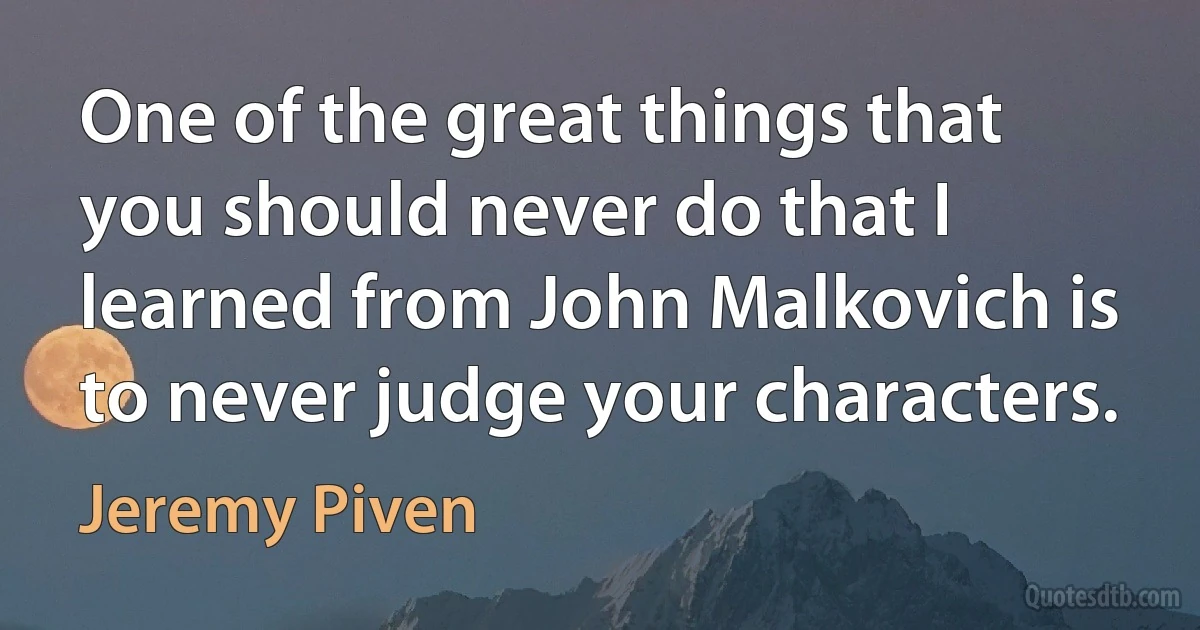 One of the great things that you should never do that I learned from John Malkovich is to never judge your characters. (Jeremy Piven)