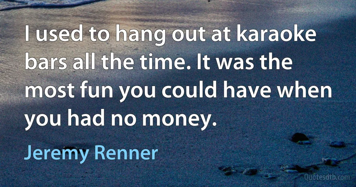 I used to hang out at karaoke bars all the time. It was the most fun you could have when you had no money. (Jeremy Renner)