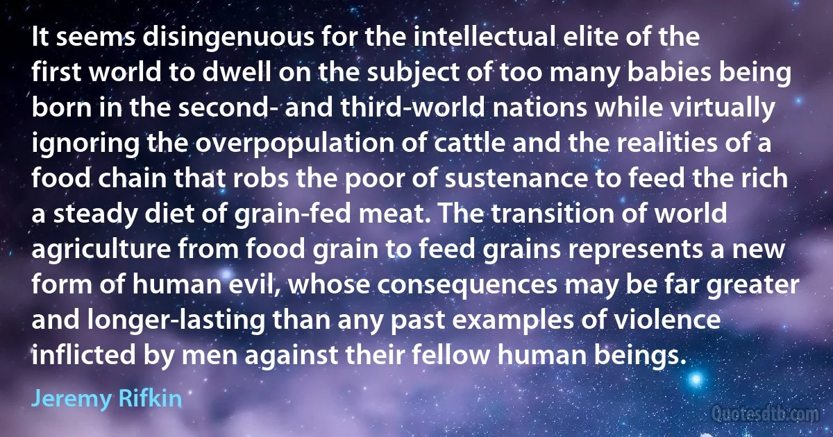 It seems disingenuous for the intellectual elite of the first world to dwell on the subject of too many babies being born in the second- and third-world nations while virtually ignoring the overpopulation of cattle and the realities of a food chain that robs the poor of sustenance to feed the rich a steady diet of grain-fed meat. The transition of world agriculture from food grain to feed grains represents a new form of human evil, whose consequences may be far greater and longer-lasting than any past examples of violence inflicted by men against their fellow human beings. (Jeremy Rifkin)