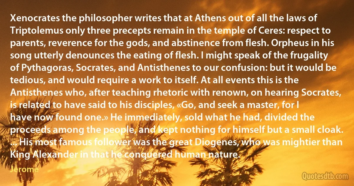 Xenocrates the philosopher writes that at Athens out of all the laws of Triptolemus only three precepts remain in the temple of Ceres: respect to parents, reverence for the gods, and abstinence from flesh. Orpheus in his song utterly denounces the eating of flesh. I might speak of the frugality of Pythagoras, Socrates, and Antisthenes to our confusion: but it would be tedious, and would require a work to itself. At all events this is the Antisthenes who, after teaching rhetoric with renown, on hearing Socrates, is related to have said to his disciples, «Go, and seek a master, for I have now found one.» He immediately, sold what he had, divided the proceeds among the people, and kept nothing for himself but a small cloak. ... His most famous follower was the great Diogenes, who was mightier than King Alexander in that he conquered human nature. (Jerome)