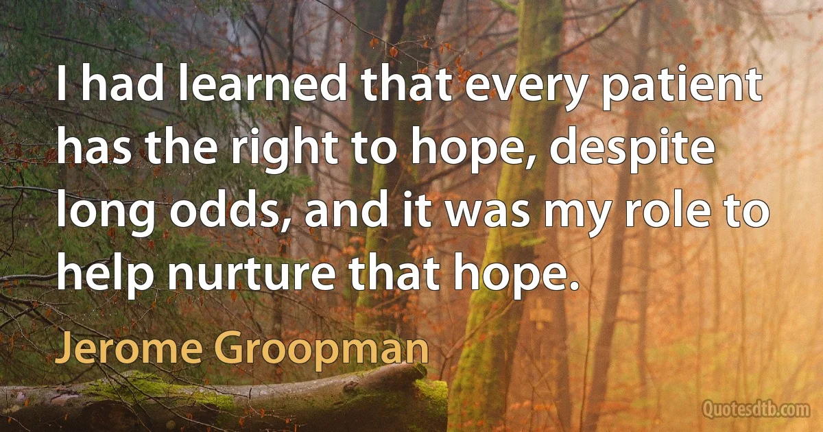 I had learned that every patient has the right to hope, despite long odds, and it was my role to help nurture that hope. (Jerome Groopman)