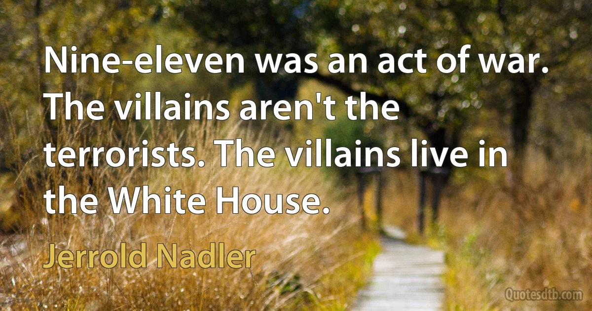 Nine-eleven was an act of war. The villains aren't the terrorists. The villains live in the White House. (Jerrold Nadler)